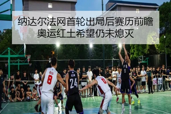 纳达尔法网首轮出局后赛历前瞻 奥运红土希望仍未熄灭
